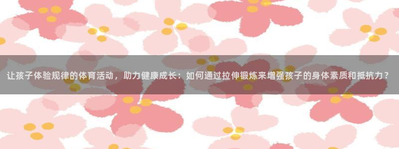 77体育：让孩子体验规律的体育活动，助力健康成长：如何通过拉伸锻炼来增强孩子的身体素质和抵抗力？